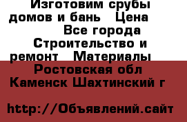  Изготовим срубы домов и бань › Цена ­ 1 000 - Все города Строительство и ремонт » Материалы   . Ростовская обл.,Каменск-Шахтинский г.